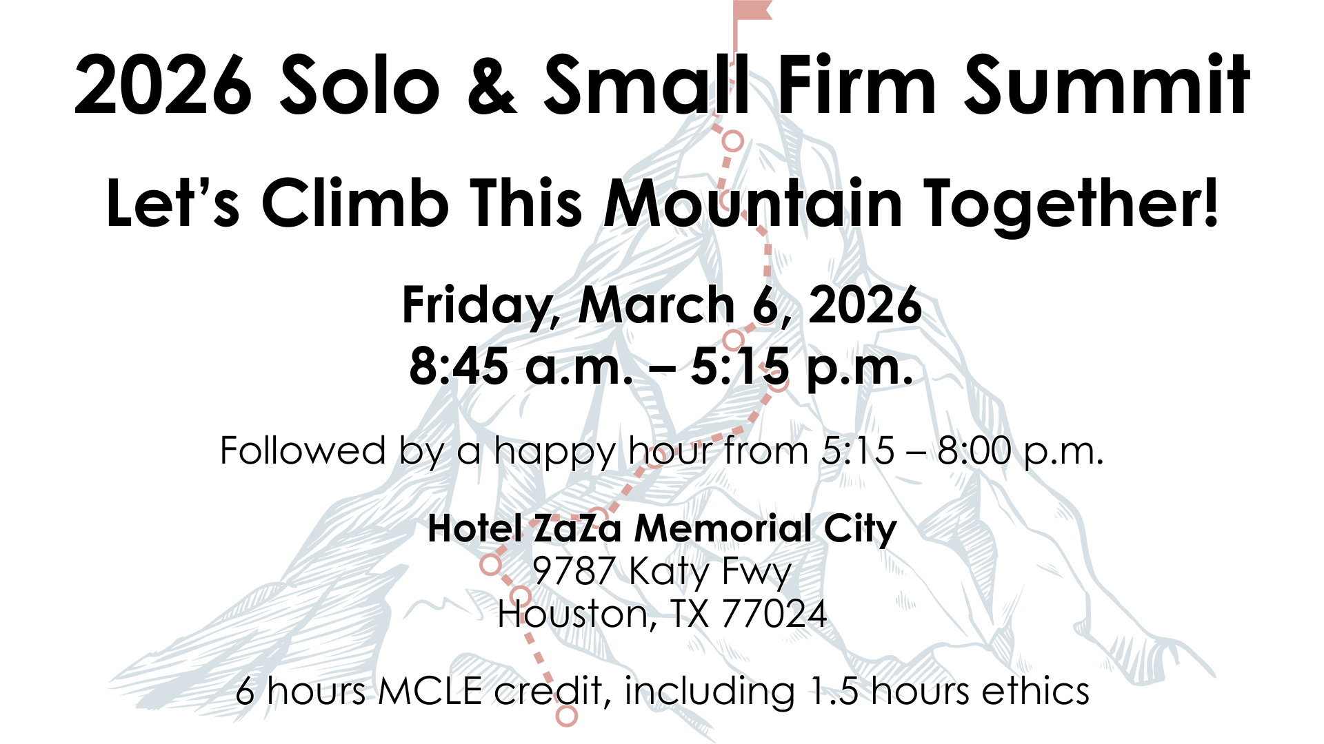 2026 Solo & Small Firm Summit Let's Climb This Mountain Together! Friday, March 6, 2026 8:45 a.m. – 5:15 p.m. Followed by a happy hour from 5:30 – 8:00 p.m. Hotel ZaZa Memorial City 9787 Katy Fwy Houston, TX 77024 5 hours MCLE, including 1.5 hours ethics